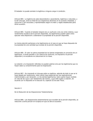 El testador no puede someter la legítima a ninguna carga ni condición.
Artículo 884.- La legítima de cada descendiente o ascendiente, legítimos o naturales, y
la del cónyuge, será la mitad de sus respectivos derechos en la sucesión intestada; y
concurren y son excluidos y representados según el orden y reglas establecidos para
dicha sucesión.
Artículo 885.- Cuando el testador dispone de un usufructo o de una renta vitalicia, cuyo
rendimiento exceda el de la porción disponible, los legitimarios pueden optar entre
ejecutar esta disposición o abandonar la propiedad de la porción disponible.
La misma elección pertenece a los legitimarios en el caso en que se haya dispuesto de
la propiedad de una cantidad que exceda de la porción disponible.
Artículo 886.- El valor en plena propiedad de los bienes enajenados en provecho de un
legitimario, a fondo perdido o con reserva de usufructo, se imputará a la porción
disponible y el excedente se colacionará en la masa.
La colación y la imputación referidas no pueden pedirse sino por los legitimarios que no
hayan dado su consentimiento para la enajenación.
Artículo 887.- Se imputarán al cónyuge sobre su legítima, además de todo lo que se le
haya dejado por testamento, todo cuanto haya adquirido por las capitulaciones
matrimoniales y por donación, y a los demás legitimarios, todo cuanto hayan recibido
en vida del de cujus o por testamento del mismo, y que esté sujeto a colación, de
acuerdo con lo dispuesto en la Sección IV, Capítulo III de este Título.
Sección V
De la Reducción de las Disposiciones Testamentarias
Artículo 888.- Las disposiciones testamentarias que excedan de la porción disponible, se
reducirán a dicha porción en la época en que se abra la sucesión.
 