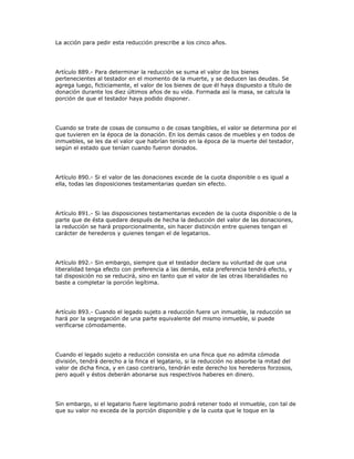 La acción para pedir esta reducción prescribe a los cinco años.
Artículo 889.- Para determinar la reducción se suma el valor de los bienes
pertenecientes al testador en el momento de la muerte, y se deducen las deudas. Se
agrega luego, ficticiamente, el valor de los bienes de que él haya dispuesto a título de
donación durante los diez últimos años de su vida. Formada así la masa, se calcula la
porción de que el testador haya podido disponer.
Cuando se trate de cosas de consumo o de cosas tangibles, el valor se determina por el
que tuvieren en la época de la donación. En los demás casos de muebles y en todos de
inmuebles, se les da el valor que habrían tenido en la época de la muerte del testador,
según el estado que tenían cuando fueron donados.
Artículo 890.- Si el valor de las donaciones excede de la cuota disponible o es igual a
ella, todas las disposiciones testamentarias quedan sin efecto.
Artículo 891.- Si las disposiciones testamentarias exceden de la cuota disponible o de la
parte que de ésta quedare después de hecha la deducción del valor de las donaciones,
la reducción se hará proporcionalmente, sin hacer distinción entre quienes tengan el
carácter de herederos y quienes tengan el de legatarios.
Artículo 892.- Sin embargo, siempre que el testador declare su voluntad de que una
liberalidad tenga efecto con preferencia a las demás, esta preferencia tendrá efecto, y
tal disposición no se reducirá, sino en tanto que el valor de las otras liberalidades no
baste a completar la porción legítima.
Artículo 893.- Cuando el legado sujeto a reducción fuere un inmueble, la reducción se
hará por la segregación de una parte equivalente del mismo inmueble, si puede
verificarse cómodamente.
Cuando el legado sujeto a reducción consista en una finca que no admita cómoda
división, tendrá derecho a la finca el legatario, si la reducción no absorbe la mitad del
valor de dicha finca, y en caso contrario, tendrán este derecho los herederos forzosos,
pero aquél y éstos deberán abonarse sus respectivos haberes en dinero.
Sin embargo, si el legatario fuere legitimario podrá retener todo el inmueble, con tal de
que su valor no exceda de la porción disponible y de la cuota que le toque en la
 