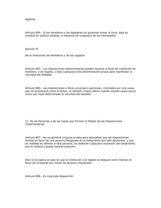 legítima.
Artículo 894.- Si los herederos y los legatarios no quisieren tomar la finca, ésta se
venderá en pública subasta, a instancia de cualquiera de los interesados.
Sección VI
De la Institución de Herederos y de los Legados
Artículo 895.- Las disposiciones testamentarias pueden hacerse a título de institución de
heredero, o de legado, o bajo cualquiera otra denominación propia para manifestar la
voluntad del testador.
Artículo 896.- Las disposiciones a título universal o particular, motivadas por una causa
que se reconociere como errónea, no tendrán ningún efecto cuando aquella causa sea la
única que haya determinado la voluntad del testador.
1°. De las Personas y de las Cosas que Forman el Objeto de las Disposiciones
Testamentarias
Artículo 897.- No se admitirá ninguna prueba para demostrar que las disposiciones
hechas en favor de una persona designada en el testamento son sólo aparentes, y que
en realidad se refieren a otra persona, no obstante cualquiera expresión del testamento
que lo indique o pueda hacerlo presumir.
Esto no se aplica al caso en que la institución o el legado se ataquen como hechos en
favor de incapaces por medio de persona interpuesta.
Artículo 898.- Es nula toda disposición:
 