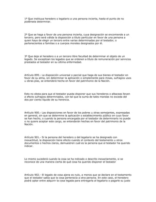 1º Que instituya heredero o legatario a una persona incierta, hasta el punto de no
podérsela determinar.
2º Que se haga a favor de una persona incierta, cuya designación se encomiende a un
tercero; pero será válida la disposición a título particular en favor de una persona a
quien haya de elegir un tercero entre varias determinadas por el testador, o
pertenecientes a familias o a cuerpos morales designados por él.
3º Que deje al heredero o a un tercero libre facultad de determinar el objeto de un
legado. Se exceptúan los legados que se ordenen a título de remuneración por servicios
prestados al testador en su última enfermedad.
Artículo 899.- La disposición universal o parcial que haga de sus bienes el testador en
favor de su alma, sin determinar la aplicación o simplemente para misas, sufragios usos
u obras pías, se entenderá hecha en favor del patrimonio de la Nación.
Esto no obsta para que el testador pueda disponer que sus herederos o albaceas lleven
a efecto sufragios determinados, con tal que la suma de tales mandas no exceda del
dos por ciento líquido de su herencia.
Artículo 900.- Las disposiciones en favor de los pobres u otras semejantes, expresadas
en general, sin que se determine la aplicación o establecimiento público en cuyo favor
se han hecho, o cuando la persona encargada por el testador de determinarlo no puede
o no quiere aceptar este cargo, se entenderán hechas en favor del patrimonio de la
Nación.
Artículo 901.- Si la persona del heredero o del legatario se ha designado con
inexactitud, la disposición tiene efecto cuando el contexto del testamento u otros
documentos o hechos claros, demuestren cuál es la persona que el testador ha querido
indicar.
Lo mismo sucederá cuando la cosa se ha indicado o descrito inexactamente, si se
reconoce de una manera cierta de qué cosa ha querido disponer el testador
Artículo 902.- El legado de cosa ajena es nulo, a menos que se declare en el testamento
que el testador sabía que la cosa pertenecía a otra persona. En este caso, el heredero
podrá optar entre adquirir la cosa legada para entregarla al legatario o pagarle su justo
 