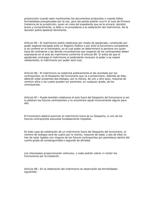 presenciarlo cuando sean insuficientes los documentos producidos o cuando falten
formalidades preceptuadas por la Ley; pero las partes podrán ocurrir al Juez de Primera
Instancia de la jurisdicción, quien en vista del expediente que se le enviará, decidirá
breve y sumariamente, si debe o no procederse a la celebración del matrimonio. De la
decisión podrá apelarse libremente.
Artículo 85.- El matrimonio podrá celebrarse por medio de apoderado, constituido por
poder especial otorgado ante un Registro Público o por ante el funcionario competente
si se confiere en el extranjero, en el cual poder se determinará la persona con quien
haya de contraerse y las demás circunstancias que respecto de los contrayentes deben
expresarse en el acta de matrimonio conforme el artículo 89. Si antes de que el
apoderado contraiga el matrimonio el poderdante revocare el poder o se casare
válidamente, el matrimonio por poder será nulo.
Artículo 86.- El matrimonio se celebrará públicamente el día acordado por los
contrayentes, en el Despacho del funcionario que va a presenciarlo. Además de éste,
deberán estar presentes dos testigos, por lo menos, de uno u otro sexo, mayores de
veintiún años y los cuales pueden ser parientes, en cualquier grado, de los
contrayentes.
Artículo 87.- Puede también celebrarse el acto fuera del Despacho del funcionario si así
lo pidieren los futuros contrayentes y no encontrare aquél inconveniente alguno para
ello.
El funcionario deberá autorizar el matrimonio fuera de su Despacho, si uno de los
futuros contrayentes estuviese fundadamente impedido.
En todo caso de celebración de un matrimonio fuera del Despacho del funcionario, el
número de testigos será de cuatro por lo menos, mayores de edad, y dos de ellos no
han de estar ligados con ninguno de los futuros contrayentes por parentesco dentro del
cuarto grado de consanguinidad o segundo de afinidad.
Los interesados proporcionarán vehículos; y nada podrán cobrar ni recibir los
funcionarios por la traslación.
Artículo 88.- En la celebración del matrimonio se observarán las formalidades
siguientes:
 