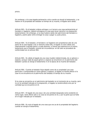 precio.
Sin embargo, si la cosa legada pertenecía a otro cuando se otorgó el testamento, y se
hallare en la propiedad del testador al tiempo de su muerte, el legado será válido.
Artículo 903.- Si el testador ordena entregar a un tercero una cosa perteneciente al
heredero o legatario, deberá entregarse la cosa para tener derecho a la disposición
testamentaria. Sin embargo, si la cosa hubiere salido del patrimonio del heredero o
legatario, podrá optar entre entregar la cosa o pagar su justo precio.
Artículo 904.- Si el testador, el heredero o el legatario son propietarios sólo de una
parte de la cosa legada o de un derecho sobre ella, el legado no será válido sino
relativamente a aquella parte o a este derecho; a menos que aparezca en el mismo
testamento que el testador conocía tal circunstancia: en tal caso se procederá de
conformidad con el artículo 902.
Artículo 905.- Es válido el legado de una cosa mueble indeterminada, de un género o
especie, aunque nada de aquel género o especie se encontrare en el patrimonio del
testador cuando se otorgó el testamento ni en la época de la muerte del testador.
Artículo 906.- Cuando el testador haya dejado como de su propiedad una cosa
particular o comprendida en cierto género o especie, el legado no tendrá efecto si la
cosa no se encuentra en el patrimonio del testador al tiempo de su muerte.
Si la cosa se encuentra en el patrimonio del testador en el momento de su muerte, pero
no en la cantidad indicada en la disposición, el legado no tendrá efecto sino por la
cantidad que se encuentre en él.
Artículo 907.- El legado de una cosa o de una cantidad designada como existente en
cierto lugar, tiene efecto sólo si la cosa se encuentra en él, y por la parte que se halla
en el lugar indicado por el testador.
Artículo 908.- Es nulo el legado de una cosa que era ya de la propiedad del legatario
cuando se otorgó el testamento.
 