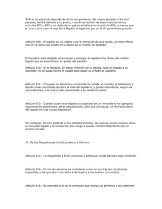 Si él la ha adquirido después de dicho otorgamiento, del mismo testador o de otra
persona, tendrá derecho a su precio, cuando se reúnan las circunstancias de los
artículos 902 o 903 y no obstante lo que se establece en el artículo 955; a menos que
en uno u otro caso la cosa haya llegado al legatario por un título puramente gratuito.
Artículo 909.- El legado de un crédito o de la liberación de una deuda, no tiene efecto
sino en la parte que exista en la época de la muerte del testador.
El heredero está obligado únicamente a entregar al legatario los títulos del crédito
legado que se encontraban en poder del testador.
Artículo 910.- Si el testador, sin hacer mención de su deuda, hace un legado a su
acreedor, no se juzga hecho el legado para pagar su crédito al legatario.
Artículo 911.- El legado de alimentos comprende la comida, el vestido, la habitación y
demás cosas necesarias durante la vida del legatario; y puede extenderse, según las
circunstancias, a la instrucción conveniente a su condición social.
Artículo 912.- Cuando quien haya legado la propiedad de un inmueble le ha agregado
adquisiciones posteriores, estas adquisiciones, bien que contiguas, no formarán parte
del legado sin una nueva disposición.
Sin embargo, forman parte de él los embellecimientos, las nuevas construcciones sobre
el inmueble legado y la ampliación que venga a quedar comprendida dentro de un
mismo cercado.
2º. De las Disposiciones Condicionales o a Término
Artículo 913.- La disposición a título universal o particular puede hacerse bajo condición.
Artículo 914.- En los testamentos se consideran como no escritas las condiciones
imposibles y las que sean contrarias a las leyes y a las buenas costumbres.
Artículo 915.- Es contraria a la ley la condición que impida las primeras o las ulteriores
 