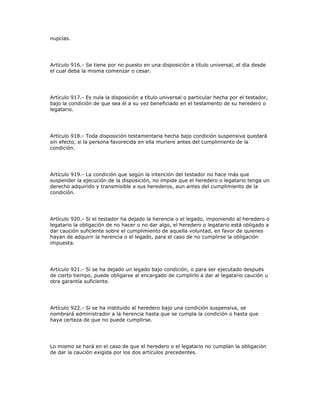 nupcias.
Artículo 916.- Se tiene por no puesto en una disposición a título universal, el día desde
el cual deba la misma comenzar o cesar.
Artículo 917.- Es nula la disposición a título universal o particular hecha por el testador,
bajo la condición de que sea él a su vez beneficiado en el testamento de su heredero o
legatario.
Artículo 918.- Toda disposición testamentaria hecha bajo condición suspensiva quedará
sin efecto, si la persona favorecida en ella muriere antes del cumplimiento de la
condición.
Artículo 919.- La condición que según la intención del testador no hace más que
suspender la ejecución de la disposición, no impide que el heredero o legatario tenga un
derecho adquirido y transmisible a sus herederos, aun antes del cumplimiento de la
condición.
Artículo 920.- Si el testador ha dejado la herencia o el legado, imponiendo al heredero o
legatario la obligación de no hacer o no dar algo, el heredero o legatario está obligado a
dar caución suficiente sobre el cumplimiento de aquella voluntad, en favor de quienes
hayan de adquirir la herencia o el legado, para el caso de no cumplirse la obligación
impuesta.
Artículo 921.- Si se ha dejado un legado bajo condición, o para ser ejecutado después
de cierto tiempo, puede obligarse al encargado de cumplirlo a dar al legatario caución u
otra garantía suficiente.
Artículo 922.- Si se ha instituido al heredero bajo una condición suspensiva, se
nombrará administrador a la herencia hasta que se cumpla la condición o hasta que
haya certeza de que no puede cumplirse.
Lo mismo se hará en el caso de que el heredero o el legatario no cumplan la obligación
de dar la caución exigida por los dos artículos precedentes.
 