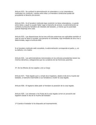 Artículo 923.- Se confiará la administración al coheredero o a los coherederos,
instituidos sin condición, cuando entre ellos y el heredero condicional pueda ser
procedente el derecho de acrecer.
Artículo 924.- Si el heredero instituido bajo condición no tiene coherederos, o cuando
entre éstos y aquél no puede haber lugar al derecho de acrecer, la administración se
confiará al presunto heredero ab-intestato del testador, a menos que la autoridad
judicial disponga otra cosa.
Artículo 925.- Las disposiciones de los tres artículos anteriores son aplicables también al
caso en que se llame a suceder una persona no concebida, hija inmediata de otra viva y
determinada, según el artículo 840.
Si el heredero instituido está concebido, la administración corresponde al padre, y, en
su defecto, a la madre.
Artículo 926.- Los administradores mencionados en los artículos precedentes tienen los
mismos derechos y obligaciones que los curadores de las herencias yacentes.
3º. De los Efectos de los Legales y de su Cargo
Artículo 927.- Todo legado puro y simple da al legatario, desde el día de la muerte del
testador, el derecho trasmisible a sus herederos a recibir la cosa legada.
Artículo 928.- El legatario debe pedir al heredero la posesión de la cosa legada.
Artículo 929.- Los intereses o los frutos de la cosa legada corren en provecho del
legatario desde el día de la muerte del testador:
1º Cuando el testador lo ha dispuesto así expresamente.
 