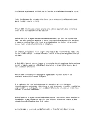 2º Cuando el legado es de un fundo, de un capital o de otra cosa productiva de frutos.
En los demás casos, los intereses o los frutos corren en provecho del legatario desde
que el heredero incurre en mora.
Artículo 930.- Si el legado consiste en una renta vitalicia o pensión, ésta comienza a
correr desde el día de la muerte del testador.
Artículo 931.- En el legado de una cantidad determinada, que deba ser pagada cada
mes, cada año, o en otros períodos, el primer plazo principia a la muerte del testador y
el legatario adquiere el derecho a toda la cantidad debida por el plazo corriente, aun
cuando muera antes del vencimiento de este plazo.
Sin embargo, el legado no puede exigirse sino después del vencimiento del plazo, a no
ser que se haya dejado a título de alimentos, caso en el cual puede exigirse al principio
del plazo.
Artículo 932.- Si entre muchos herederos ninguno ha sido encargado particularmente de
cumplir el legado, cada uno está obligado a cumplirlo en proporción a la parte que le
haya tocado en la herencia.
Artículo 933.- Si la obligación de pagar el legado se ha impuesto a uno de los
herederos, él solo está obligado a pagarlo.
Si se ha legado una cosa perteneciente a un coheredero, el otro o los demás
coherederos están obligados a indemnizarle su valor en dinero o inmuebles hereditarios,
en proporción a la parte que les haya tocado en la herencia, a menos que conste haber
sido otra la voluntad del testador.
Artículo 934.- En el legado de una cosa indeterminada, comprendida en un género o en
una especie, toca al heredero la elección; pero no podrá ofrecer una cosa de la peor
calidad ni estará obligado a darla de la mejor.
La misma regla se observará cuando la elección se deja al arbitrio de un tercero.
 