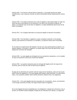 Artículo 935.- Si el tercero rehusa hacer la elección, o no puede hacerla por algún
impedimento, o por causa de muerte, la hará la Autoridad Judicial observando la misma
regla.
Artículo 936.- Si se deja la elección de la cosa al legatario, éste podrá elegir la mejor de
entre las que se encuentren en la herencia; si en ella no se encuentra ninguna, se
aplica, a la elección que ha de hacer el legatario, la regla establecida para la que ha de
hacer el heredero.
Artículo 937.- En el legado alternativo se presume dejada la elección al heredero.
Artículo 938.- Si el heredero o legatario a quien compete la elección no ha podido
hacerla, este derecho se trasmite a su heredero. La elección hecha será irrevocable.
Si no existe en el patrimonio del testador más de una cosa perteneciente al género o la
especie legada, el heredero o legatario no puede elegir otra fuera del patrimonio, salvo
disposición contraria del testador.
Artículo 939.- La cosa legada se entregará con sus accesorios necesarios, y en el estado
en que se encuentre el día de la muerte del testador.
Artículo 940.- Los gastos necesarios para la entrega del legado serán de cargo de la
herencia, pero sin que por ello se disminuya la legítima.
El pago de los derechos de sucesión será de cargo de los herederos, salvo el recurso de
éstos contra los legatarios, si la cosa legada está sujeta a tales derechos. En este último
caso, si se suscitare cuestión sobre dichos derechos, deberá oírse a los legatarios.
Artículo 941.- Si la cosa legada estuviere gravada con una pensión, canon, servidumbre
u otra carga inherente al fundo, tal carga recaerá sobre el legatario.
Si la cosa legada estuviere empeñada por una obligación o deuda de la herencia o de un
tercero, el heredero estará obligado al pago de los intereses de la deuda, y al pago del
 