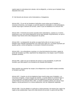 capital según la naturaleza de la deuda o de la obligación, a menos que el testador haya
dispuesto otra cosa.
4º. Del Derecho de Acrecer entre Coherederos y Colegatarios
Artículo 942.- Si uno de los herederos instituidos muere antes que el testador, o
renuncia la herencia, o es incapaz, su porción pasará al coheredero o a los coherederos
cuando haya lugar al derecho de acrecer, salvo lo que se establece en el artículo 953.
Artículo 943.- El derecho de acrecer procede entre coherederos, cuando en un mismo
testamento y por una misma disposición se les haya llamado conjuntamente, sin que el
testador haya hecho entre ellos designación de partes.
Artículo 944.- La designación de partes se juzga hecha sólo en el caso en que el
testador haya indicado expresamente una cuota para cada uno. La simple expresión por
iguales partes u otras semejantes, no excluyen el derecho de acrecer.
Artículo 945.- Los coherederos a quienes, en virtud del derecho de acrecer, pasare la
parte del heredero que falte, soportarán las obligaciones y las cargas a que él hubiese
quedado sometido.
Artículo 946.- Cada vez que el derecho de acrecer no sea procedente, la parte del
heredero que falte pasará a los herederos ab-intestato del testador.
Estos tendrán que soportar las cargas y las obligaciones a que habría estado sometido
el heredero que falte.
Artículo 947.- Cuando uno de los legatarios haya muerto antes que el testador, o si
renunciare el legado, o fuere incapaz de recibirlo, o cuando faltare la condición bajo la
cual era llamado, procederá también entre los legatarios el derecho de acrecer, de
conformidad con los artículos 943 y 944. Lo mismo sucederá cuándo una cosa se haya
legado a varias personas en un mismo testamento, aun por disposición separada.
Artículo 948.- Si se ha dejado un usufructo a varias personas, de manera que, según las
reglas arriba establecidas, haya entre ellas derecho de acrecer, la parte del que falte,
 