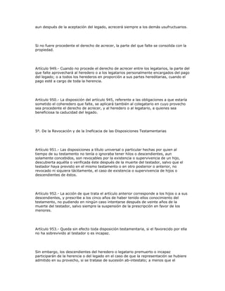 aun después de la aceptación del legado, acrecerá siempre a los demás usufructuarios.
Si no fuere procedente el derecho de acrecer, la parte del que falte se consolida con la
propiedad.
Artículo 949.- Cuando no procede el derecho de acrecer entre los legatarios, la parte del
que falte aprovechará al heredero o a los legatarios personalmente encargados del pago
del legado; o a todos los herederos en proporción a sus partes hereditarias, cuando el
pago esté a cargo de toda la herencia.
Artículo 950.- La disposición del artículo 945, referente a las obligaciones a que estaría
sometido el coheredero que falte, se aplicará también al colegatario en cuyo provecho
sea procedente el derecho de acrecer, y al heredero o al legatario, a quienes sea
beneficiosa la caducidad del legado.
5º. De la Revocación y de la Ineficacia de las Disposiciones Testamentarias
Artículo 951.- Las disposiciones a título universal o particular hechas por quien al
tiempo de su testamento no tenía o ignoraba tener hilos o descendientes, aun
solamente concebidos, son revocables por la existencia o supervivencia de un hijo,
descubierta aquélla o verificada éste después de la muerte del testador, salvo que el
testador haya previsto en el mismo testamento o en otro posterior o anterior, no
revocado ni siquiera tácitamente, el caso de existencia o supervivencia de hijos o
descendientes de éstos.
Artículo 952.- La acción de que trata el artículo anterior corresponde a los hijos o a sus
descendientes, y prescribe a los cinco años de haber tenido ellos conocimiento del
testamento, no pudiendo en ningún caso intentarse después de veinte años de la
muerte del testador, salvo siempre la suspensión de la prescripción en favor de los
menores.
Artículo 953.- Queda sin efecto toda disposición testamentaria, si el favorecido por ella
no ha sobrevivido al testador o es incapaz.
Sin embargo, los descendientes del heredero o legatario premuerto o incapaz
participarán de la herencia o del legado en el caso de que la representación se hubiere
admitido en su provecho, si se tratase de sucesión ab-intestato; a menos que el
 