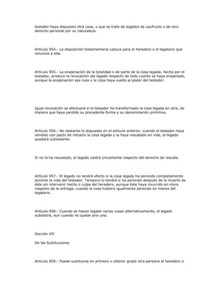 testador haya dispuesto otra cosa, o que se trate de legados de usufructo o de otro
derecho personal por su naturaleza.
Artículo 954.- La disposición testamentaria caduca para el heredero o el legatario que
renuncie a ella.
Artículo 955.- La enajenación de la totalidad o de parte de la cosa legada, hecha por el
testador, produce la revocación del legado respecto de todo cuanto se haya enajenado,
aunque la enajenación sea nula o la cosa haya vuelto al poder del testador.
Igual revocación se efectuará si el testador ha transformado la cosa legada en otra, de
manera que haya perdido su precedente forma y su denominación primitiva.
Artículo 956.- No obstante lo dispuesto en el artículo anterior, cuando el testador haya
vendido con pacto de retracto la cosa legada y la haya rescatado en vida, el legado
quedará subsistente.
Si no la ha rescatado, el legado valdrá únicamente respecto del derecho de rescate.
Artículo 957.- El legado no tendrá efecto si la cosa legada ha perecido completamente
durante la vida del testador. Tampoco lo tendrá si ha perecido después de la muerte de
éste sin intervenir hecho o culpa del heredero, aunque éste haya incurrido en mora
respecto de la entrega, cuando la cosa hubiera igualmente perecido en manos del
legatario.
Artículo 958.- Cuando se hayan legado varias cosas alternativamente, el legado
subsistirá, aun cuando no quede sino una.
Sección VII
De las Sustituciones
Artículo 959.- Puede sustituirse en primero o ulterior grado otra persona al heredero o
 