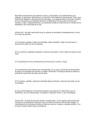Reunidos el funcionario que autorice el acto, su Secretario, los contrayentes y los
testigos, el Secretario dará lectura a la Sección I del Capítulo XI del presente Título, que
trata de los deberes y derechos de los cónyuges, y en seguida dicho funcionario recibirá
de los contrayentes uno después del otro, la declaración de que ellos se toman por
marido y mujer, respectivamente y los declarará unidos en matrimonio en nombre de la
República y por autoridad de la Ley.
Artículo 89.- De todo matrimonio que se celebre se extenderá inmediatamente un acta
en la que se exprese:
1º El nombre, apellido, cédula de identidad, edad, profesión, lugar de nacimiento y
domicilio de cada uno de los esposos.
2º Los nombres, apellidos, profesión y domicilio del padre y de la madre de cada uno de
ellos.
3º La declaración de los contrayentes de tomarse por marido y mujer.
4º La declaración que hicieren los contrayentes, en su caso, acerca del reconocimiento
de hijos con expresión del nombre, la edad y Municipio o Parroquia donde se asentó la
partida de nacimiento de cada uno de ellos.
5º El nombre, apellido, cédula de identidad edad, profesión y domicilio de cada uno de
los testigos.
El acta será firmada por el funcionario público que autorice el matrimonio, por su
Secretario, por los contrayentes, si pudieren y supieren firmar, y por los testigos.
Artículo 90.- Cuando se trate de mudos o sordomudos, no se requiere para el acto del
matrimonio la habilitación especial a que se refiere el artículo 410 de este Código. La
manifestación de voluntad de éstos se hará por escrito, si saben y pueden escribir, y en
el acta se hará constar esta circunstancia.
 