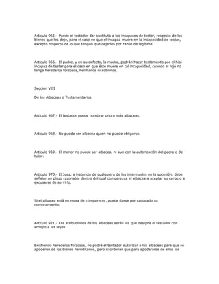 Artículo 965.- Puede el testador dar sustituto a los incapaces de testar, respecto de los
bienes que les deje, para el caso en que el incapaz muera en la incapacidad de testar,
excepto respecto de lo que tengan que dejarles por razón de legítima.
Artículo 966.- El padre, y en su defecto, la madre, podrán hacer testamento por el hijo
incapaz de testar para el caso en que éste muere en tal incapacidad, cuando el hijo no
tenga herederos forzosos, hermanos ni sobrinos.
Sección VIII
De los Albaceas o Testamentarios
Artículo 967.- El testador puede nombrar uno o más albaceas.
Artículo 968.- No puede ser albacea quien no puede obligarse.
Artículo 969.- El menor no puede ser albacea, ni aun con la autorización del padre o del
tutor.
Artículo 970.- El Juez, a instancia de cualquiera de los interesados en la sucesión, debe
señalar un plazo razonable dentro del cual comparezca el albacea a aceptar su cargo o a
excusarse de servirlo.
Si el albacea está en mora de comparecer, puede darse por caducado su
nombramiento.
Artículo 971.- Las atribuciones de los albaceas serán las que designe el testador con
arreglo a las leyes.
Existiendo herederos forzosos, no podrá el testador autorizar a los albaceas para que se
apoderen de los bienes hereditarios, pero sí ordenar que para apoderarse de ellos los
 