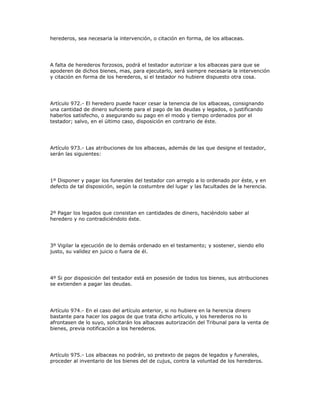 herederos, sea necesaria la intervención, o citación en forma, de los albaceas.
A falta de herederos forzosos, podrá el testador autorizar a los albaceas para que se
apoderen de dichos bienes, mas, para ejecutarlo, será siempre necesaria la intervención
y citación en forma de los herederos, si el testador no hubiere dispuesto otra cosa.
Artículo 972.- El heredero puede hacer cesar la tenencia de los albaceas, consignando
una cantidad de dinero suficiente para el pago de las deudas y legados, o justificando
haberlos satisfecho, o asegurando su pago en el modo y tiempo ordenados por el
testador; salvo, en el último caso, disposición en contrario de éste.
Artículo 973.- Las atribuciones de los albaceas, además de las que designe el testador,
serán las siguientes:
1º Disponer y pagar los funerales del testador con arreglo a lo ordenado por éste, y en
defecto de tal disposición, según la costumbre del lugar y las facultades de la herencia.
2º Pagar los legados que consistan en cantidades de dinero, haciéndolo saber al
heredero y no contradiciéndolo éste.
3º Vigilar la ejecución de lo demás ordenado en el testamento; y sostener, siendo ello
justo, su validez en juicio o fuera de él.
4º Si por disposición del testador está en posesión de todos los bienes, sus atribuciones
se extienden a pagar las deudas.
Artículo 974.- En el caso del artículo anterior, si no hubiere en la herencia dinero
bastante para hacer los pagos de que trata dicho artículo, y los herederos no lo
afrontasen de lo suyo, solicitarán los albaceas autorización del Tribunal para la venta de
bienes, previa notificación a los herederos.
Artículo 975.- Los albaceas no podrán, so pretexto de pagos de legados y funerales,
proceder al inventario de los bienes del de cujus, contra la voluntad de los herederos.
 