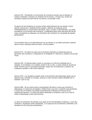 Artículo 976.- Procederán a la formación de inventario siempre que el testador lo
hubiere ordenado o entraren en posesión de los bienes, a menos que, siendo los
herederos capaces de administrar sus bienes, se opongan a ello.
Si alguno de los herederos no tuviere la libre administración de sus bienes o fuere
alguna corporación o establecimiento público, deberán los albaceas poner
inmediatamente en conocimiento del padre, tutor, curador o administrador, que debe
procederse a la formación del inventario, y hallándose éstos fuera del domicilio del de
cujus, procederán los albaceas a la formación del inventario sin necesidad de aquella
participación.
Si el heredero libre en la administración de sus bienes no se hallare presente, bastará
darle el aviso ordenado anteriormente, si fuere posible.
Artículo 977.- En todos los casos de los artículos anteriores se observará para la
formación del inventario, lo dispuesto en el Parágrafo 3º, Sección II, Capítulo III de este
Título.
Artículo 978.- El albacea debe cumplir su encargo en el término señalado por el
testador. Si el testador no lo señaló, tendrá el de un año, a contar desde la muerte de
aquél, término que el Juez podrá prolongar, según las circunstancias, a petición de
cualquiera heredero o del mismo albacea.
Artículo 979.- Los herederos pueden pedir la terminación del albaceazgo desde que el
albacea haya cumplido su encargo, aunque no esté vencido el plazo señalado por el
testador o por la Ley.
Artículo 980.- No es motivo para la prolongación del plazo ni para que continúe el
albaceazgo, la existencia de legados o fideicomisos cuyo día o condición esté pendiente,
a menos que el testador haya dado expresamente al albacea la tenencia de las
respectivas especies, o la parte de bienes destinada a cumplirlos, caso en el cual se
limita el albaceazgo a esta sola tenencia.
Lo dicho se extiende a las deudas cuyo pago se ha encomendado al albacea, y cuyo día,
condición y liquidación estén pendientes, y sin perjuicio de los derechos conferidos a los
herederos en los artículos precedentes.
 