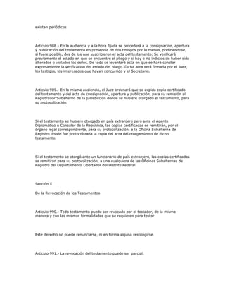 existan periódicos.
Artículo 988.- En la audiencia y a la hora fijada se procederá a la consignación, apertura
y publicación del testamento en presencia de dos testigos por lo menos, prefiriéndose,
si fuere posible, dos de los que suscribieron el acta del testamento. Se verificará
previamente el estado en que se encuentre el pliego y si hay o no indicios de haber sido
alterados o violados los sellos. De todo se levantará acta en que se hará constar
expresamente la verificación del estado del pliego. Dicha acta será firmada por el Juez,
los testigos, los interesados que hayan concurrido y el Secretario.
Artículo 989.- En la misma audiencia, el Juez ordenará que se expida copia certificada
del testamento y del acta de consignación, apertura y publicación, para su remisión al
Registrador Subalterno de la jurisdicción donde se hubiere otorgado el testamento, para
su protocolización.
Si el testamento se hubiere otorgado en país extranjero pero ante el Agente
Diplomático o Consular de la República, las copias certificadas se remitirán, por el
órgano legal correspondiente, para su protocolización, a la Oficina Subalterna de
Registro donde fue protocolizada la copia del acta del otorgamiento de dicho
testamento.
Si el testamento se otorgó ante un funcionario de país extranjero, las copias certificadas
se remitirán para su protocolización, a una cualquiera de las Oficinas Subalternas de
Registro del Departamento Libertador del Distrito Federal.
Sección X
De la Revocación de los Testamentos
Artículo 990.- Todo testamento puede ser revocado por el testador, de la misma
manera y con las mismas formalidades que se requieren para testar.
Este derecho no puede renunciarse, ni en forma alguna restringirse.
Artículo 991.- La revocación del testamento puede ser parcial.
 