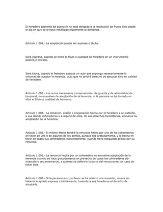 El heredero aparente de buena fe no está obligado a la restitución de frutos sino desde
el día en que se le haya notificado legalmente la demanda.
Artículo 1.002.- La aceptación puede ser expresa o tácita.
Será expresa, cuando se tome el título o cualidad de heredero en un instrumento
público o privado.
Será tácita, cuando el heredero ejecute un acto que suponga necesariamente la
voluntad de aceptar la herencia, acto que no tendrá derecho de ejecutar sino en calidad
de heredero.
Artículo 1.003.- Los actos meramente conservatorios, de guarda y de administración
temporal, no envuelven la aceptación de la herencia, si la persona no ha tomado en
ellos el título o cualidad de heredero.
Artículo 1.004.- La donación, cesión o enajenación hecha por el heredero a un extraño,
a sus demás coherederos o a alguno de ellos, de sus derechos hereditarios, envuelve su
aceptación de la herencia.
Artículo 1.005.- El mismo efecto tendrá la renuncia hecha por uno de los coherederos
en favor de uno o de algunos de los demás, aunque sea gratuitamente, y la hecha en
favor de todos sus coherederos indistintamente, cuando haya estipulado precio por su
renuncia.
Artículo 1.006.- La renuncia hecha por un coheredero no envuelve aceptación de la
herencia cuando se hace gratuitamente en provecho de todos los coherederos ab-
intestato o testamentarios, a quienes se deferiría la parte del renunciante, en caso de
faltar éste.
Artículo 1.007.- Si la persona en cuyo favor se ha abierto una sucesión, muere sin
haberla aceptado expresa o tácitamente, trasmite a sus herederos el derecho de
aceptarla.
 