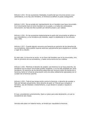 Artículo 1.014.- En las sucesiones intestadas, la parte del que renuncia acrece a sus
coherederos; si no hay otro heredero, la herencia se defiere al grado subsiguiente.
Artículo 1.015.- No se sucede por representación de un heredero que haya renunciado.
Si el renunciante fuere el único heredero en su grado, o si todos los coherederos
renunciaren, los hijos de ellos suceden por derecho propio y por cabeza.
Artículo 1.016.- En las sucesiones testamentarias la parte del renunciante se defiere a
sus coherederos o a los herederos ab-intestato, según lo establecido en los artículos
943 y 946.
Artículo 1.017.- Cuando alguien renuncia una herencia en perjuicio de los derechos de
sus acreedores, éstos podrán hacerse autorizar judicialmente para aceptarla en nombre
y lugar de su deudor.
En este caso, la renuncia se anula, no en favor del heredero que la ha renunciado, sino
sólo en provecho de sus acreedores, y hasta concurrencia de sus créditos.
Artículo 1.018.- Mientras el derecho de aceptar una herencia no se haya prescrito, los
herederos que la hayan renunciado pueden aceptarla, si no ha sido aceptada por otros
herederos, sin perjuicio de los derechos adquiridos por terceros sobre los bienes de la
herencia, tanto en virtud de prescripción como de actos válidamente ejecutados con el
curador de la herencia yacente.
Artículo 1.019.- Todo el que tenga acción contra la herencia, o derecho de suceder a
falta del llamado actualmente, tiene derecho de pedir al Tribunal que compela al
heredero, sea ab-intestato o testamentario, a que declare si acepta o repudia la
herencia.
El Juez, procediendo sumariamente, fijará un plazo para esta declaración, el cual no
excederá de seis meses.
Vencido este plazo sin haberla hecho, se tendrá por repudiada la herencia.
 