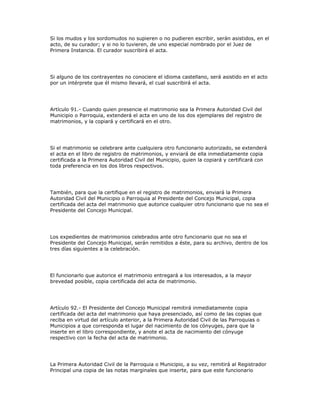 Si los mudos y los sordomudos no supieren o no pudieren escribir, serán asistidos, en el
acto, de su curador; y si no lo tuvieren, de uno especial nombrado por el Juez de
Primera Instancia. El curador suscribirá el acta.
Si alguno de los contrayentes no conociere el idioma castellano, será asistido en el acto
por un intérprete que él mismo llevará, el cual suscribirá el acta.
Artículo 91.- Cuando quien presencie el matrimonio sea la Primera Autoridad Civil del
Municipio o Parroquia, extenderá el acta en uno de los dos ejemplares del registro de
matrimonios, y la copiará y certificará en el otro.
Si el matrimonio se celebrare ante cualquiera otro funcionario autorizado, se extenderá
el acta en el libro de registro de matrimonios, y enviará de ella inmediatamente copia
certificada a la Primera Autoridad Civil del Municipio, quien la copiará y certificará con
toda preferencia en los dos libros respectivos.
También, para que la certifique en el registro de matrimonios, enviará la Primera
Autoridad Civil del Municipio o Parroquia al Presidente del Concejo Municipal, copia
certificada del acta del matrimonio que autorice cualquier otro funcionario que no sea el
Presidente del Concejo Municipal.
Los expedientes de matrimonios celebrados ante otro funcionario que no sea el
Presidente del Concejo Municipal, serán remitidos a éste, para su archivo, dentro de los
tres días siguientes a la celebración.
El funcionarlo que autorice el matrimonio entregará a los interesados, a la mayor
brevedad posible, copia certificada del acta de matrimonio.
Artículo 92.- El Presidente del Concejo Municipal remitirá inmediatamente copia
certificada del acta del matrimonio que haya presenciado, así como de las copias que
reciba en virtud del artículo anterior, a la Primera Autoridad Civil de las Parroquias o
Municipios a que corresponda el lugar del nacimiento de los cónyuges, para que la
inserte en el libro correspondiente, y anote el acta de nacimiento del cónyuge
respectivo con la fecha del acta de matrimonio.
La Primera Autoridad Civil de la Parroquia o Municipio, a su vez, remitirá al Registrador
Principal una copia de las notas marginales que inserte, para que este funcionario
 