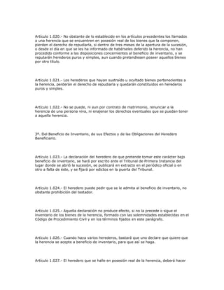 Artículo 1.020.- No obstante de lo establecido en los artículos precedentes los llamados
a una herencia que se encuentren en posesión real de los bienes que la componen,
pierden el derecho de repudiarla, si dentro de tres meses de la apertura de la sucesión,
o desde el día en que se les ha informado de habérseles deferido la herencia, no han
procedido conforme a las disposiciones concernientes al beneficio de inventario, y se
reputarán herederos puros y simples, aun cuando pretendiesen poseer aquellos bienes
por otro título.
Artículo 1.021.- Los herederos que hayan sustraído u ocultado bienes pertenecientes a
la herencia, perderán el derecho de repudiarla y quedarán constituidos en herederos
puros y simples.
Artículo 1.022.- No se puede, ni aun por contrato de matrimonio, renunciar a la
herencia de una persona viva, ni enajenar los derechos eventuales que se puedan tener
a aquella herencia.
3º. Del Beneficio de Inventario, de sus Efectos y de las Obligaciones del Heredero
Beneficiario.
Artículo 1.023.- La declaración del heredero de que pretende tomar este carácter bajo
beneficio de inventario, se hará por escrito ante el Tribunal de Primera Instancia del
lugar donde se abrió la sucesión, se publicará en extracto en el periódico oficial o en
otro a falta de éste, y se fijará por edictos en la puerta del Tribunal.
Artículo 1.024.- El heredero puede pedir que se le admita al beneficio de inventario, no
obstante prohibición del testador.
Artículo 1.025.- Aquella declaración no produce efecto, si no la precede o sigue el
inventario de los bienes de la herencia, formado con las solemnidades establecidas en el
Código de Procedimiento Civil y en los términos fijados en este parágrafo.
Artículo 1.026.- Cuando haya varios herederos, bastará que uno declare que quiere que
la herencia se acepte a beneficio de inventario, para que así se haga.
Artículo 1.027.- El heredero que se halle en posesión real de la herencia, deberá hacer
 