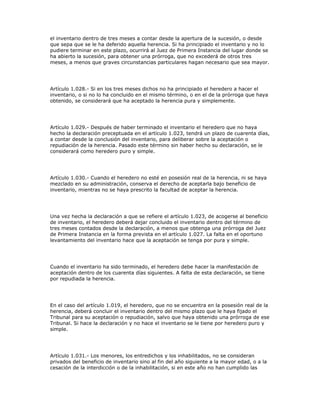 el inventario dentro de tres meses a contar desde la apertura de la sucesión, o desde
que sepa que se le ha deferido aquella herencia. Si ha principiado el inventario y no lo
pudiere terminar en este plazo, ocurrirá al Juez de Primera Instancia del lugar donde se
ha abierto la sucesión, para obtener una prórroga, que no excederá de otros tres
meses, a menos que graves circunstancias particulares hagan necesario que sea mayor.
Artículo 1.028.- Si en los tres meses dichos no ha principiado el heredero a hacer el
inventario, o si no lo ha concluido en el mismo término, o en el de la prórroga que haya
obtenido, se considerará que ha aceptado la herencia pura y simplemente.
Artículo 1.029.- Después de haber terminado el inventario el heredero que no haya
hecho la declaración preceptuada en el artículo 1.023, tendrá un plazo de cuarenta días,
a contar desde la conclusión del inventario, para deliberar sobre la aceptación o
repudiación de la herencia. Pasado este término sin haber hecho su declaración, se le
considerará como heredero puro y simple.
Artículo 1.030.- Cuando el heredero no esté en posesión real de la herencia, ni se haya
mezclado en su administración, conserva el derecho de aceptarla bajo beneficio de
inventario, mientras no se haya prescrito la facultad de aceptar la herencia.
Una vez hecha la declaración a que se refiere el artículo 1.023, de acogerse al beneficio
de inventario, el heredero deberá dejar concluido el inventario dentro del término de
tres meses contados desde la declaración, a menos que obtenga una prórroga del Juez
de Primera Instancia en la forma prevista en el artículo 1.027. La falta en el oportuno
levantamiento del inventario hace que la aceptación se tenga por pura y simple.
Cuando el inventario ha sido terminado, el heredero debe hacer la manifestación de
aceptación dentro de los cuarenta días siguientes. A falta de esta declaración, se tiene
por repudiada la herencia.
En el caso del artículo 1.019, el heredero, que no se encuentra en la posesión real de la
herencia, deberá concluir el inventario dentro del mismo plazo que le haya fijado el
Tribunal para su aceptación o repudiación, salvo que haya obtenido una prórroga de ese
Tribunal. Si hace la declaración y no hace el inventario se le tiene por heredero puro y
simple.
Artículo 1.031.- Los menores, los entredichos y los inhabilitados, no se consideran
privados del beneficio de inventario sino al fin del año siguiente a la mayor edad, o a la
cesación de la interdicción o de la inhabilitación, si en este año no han cumplido las
 