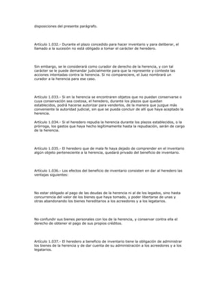 disposiciones del presente parágrafo.
Artículo 1.032.- Durante el plazo concedido para hacer inventario y para deliberar, el
llamado a la sucesión no está obligado a tomar el carácter de heredero.
Sin embargo, se le considerará como curador de derecho de la herencia, y con tal
carácter se le puede demandar judicialmente para que la represente y conteste las
acciones intentadas contra la herencia. Si no compareciere, el Juez nombrará un
curador a la herencia para ese caso.
Artículo 1.033.- Si en la herencia se encontraren objetos que no puedan conservarse o
cuya conservación sea costosa, el heredero, durante los plazos que quedan
establecidos, podrá hacerse autorizar para venderlos, de la manera que juzgue más
conveniente la autoridad judicial, sin que se pueda concluir de allí que haya aceptado la
herencia.
Artículo 1.034.- Si el heredero repudia la herencia durante los plazos establecidos, o la
prórroga, los gastos que haya hecho legítimamente hasta la repudiación, serán de cargo
de la herencia.
Artículo 1.035.- El heredero que de mala fe haya dejado de comprender en el inventario
algún objeto perteneciente a la herencia, quedará privado del beneficio de inventario.
Artículo 1.036.- Los efectos del beneficio de inventario consisten en dar al heredero las
ventajas siguientes:
No estar obligado al pago de las deudas de la herencia ni al de los legados, sino hasta
concurrencia del valor de los bienes que haya tomado, y poder libertarse de unas y
otras abandonando los bienes hereditarios a los acreedores y a los legatarios.
No confundir sus bienes personales con los de la herencia, y conservar contra ella el
derecho de obtener el pago de sus propios créditos.
Artículo 1.037.- El heredero a beneficio de inventario tiene la obligación de administrar
los bienes de la herencia y de dar cuenta de su administración a los acreedores y a los
legatarios.
 