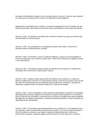 No puede compelérsele a pagar con sus propios bienes, sino en el caso de que, estando
en mora para la rendición de la cuenta, no satisficiere esta obligación.
Después de la liquidación de la cuenta, no puede compelérsele a hacer el pago con sus
bienes personales, sino hasta concurrencia de las cantidades por las cuales sea deudor.
Artículo 1.038.- El heredero a beneficio de inventarlo prestará la culpa que presta todo
administrador de bienes ajenos.
Artículo 1.039.- Los acreedores y los legatarios pueden hacer fijar un término al
heredero para el rendimiento de cuentas.
Artículo 1.040.- El heredero a quien se deba la legítima, aunque no haya aceptado la
herencia a beneficio de inventario, podrá hacer reducir las donaciones y legados hechos
a sus coherederos.
Artículo 1.041.- El heredero queda privado del beneficio de inventario, si enajena los
inmuebles de la herencia sin autorización judicial.
Artículo 1.042.- Queda privado igualmente del beneficio de inventario, si vende los
bienes muebles de la herencia sin autorización judicial, antes de que hayan transcurrido
dos años de la declaración de la aceptación bajo beneficio de inventario; después de
este plazo, puede vender los bienes muebles sin ninguna formalidad.
Artículo 1.043.- Si los acreedores u otras personas interesadas lo exigieren, el heredero
dará garantía suficiente respecto de los bienes muebles comprendidos en el inventario,
de los frutos de los inmuebles y del precio de los mismos inmuebles que quede después
del pago de los créditos hipotecarios. A falta de aquellas garantías, el Juez proveerá a la
seguridad de los interesados.
Artículo 1.044.- El heredero paga legítimamente a los acreedores y a los legatarios que
se presenten, salvo los derechos de preferencia de ellos, a no ser que algún acreedor u
otro interesado se oponga a que haga los pagos extrajudicialmente o promueva
preferencia en alguno o algunos pagos, pues entonces se harán éstos por el orden y
 