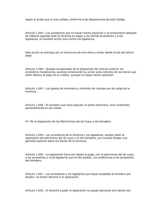 según el grado que el Juez señale, conforme a las disposiciones de este Código.
Artículo 1.045.- Los acreedores que no hayan hecho oposición y se presentaren después
de haberse agotado toda la herencia en pagar a los demás acreedores y a los
legatarios, no tendrán acción sino contra los legatarios.
Esta acción se extingue por el transcurso de tres años a contar desde el día del último
pago.
Artículo 1.046.- Quedan exceptuados de la disposición del artículo anterior los
acreedores hipotecarios, quienes conservarán su acción para cobrarse de los bienes que
estén afectos al pago de su crédito, aunque no hayan hecho oposición.
Artículo 1.047.- Los gastos de inventario y rendición de cuentas son de cargo de la
herencia.
Artículo 1.048.- El heredero que haya seguido un pleito temerario, será condenado
personalmente en las costas.
4º. De la Separación de los Patrimonios del de Cujus y del Heredero
Artículo 1.049.- Los acreedores de la herencia y los legatarios, pueden pedir la
separación del patrimonio del de cujus y el del heredero, aun cuando tengan una
garantía especial sobre los bienes de la herencia.
Artículo 1.050.- La separación tiene por objeto el pago, con el patrimonio del de cujus,
a los acreedores y a los legatarios que la han pedido, con preferencia a los acreedores
del heredero.
Artículo 1.051.- Los acreedores y los legatarios que hayan aceptado al heredero por
deudor, no tienen derecho a la separación.
Artículo 1.052.- El derecho a pedir la separación no puede ejercerse sino dentro del
 