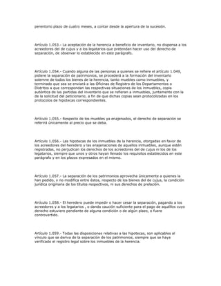 perentorio plazo de cuatro meses, a contar desde la apertura de la sucesión.
Artículo 1.053.- La aceptación de la herencia a beneficio de inventario, no dispensa a los
acreedores del de cujus y a los legatarios que pretendan hacer uso del derecho de
separación, de observar lo establecido en este parágrafo.
Artículo 1.054.- Cuando alguna de las personas a quienes se refiere el artículo 1.049,
pidiere la separación de patrimonios, se procederá a la formación del inventarlo
solemne de todos los bienes de la herencia, tanto muebles como inmuebles, y
terminado que sea se enviará a las Oficinas de Registro de los Departamentos o
Distritos a que correspondan las respectivas situaciones de los inmuebles, copia
auténtica de las partidas del inventario que se refieran a inmuebles, juntamente con la
de la solicitud del peticionario, a fin de que dichas copias sean protocolizadas en los
protocolos de hipotecas correspondientes.
Artículo 1.055.- Respecto de los muebles ya enajenados, el derecho de separación se
referirá únicamente al precio que se deba.
Artículo 1.056.- Las hipotecas de los inmuebles de la herencia, otorgadas en favor de
los acreedores del heredero y las enajenaciones de aquellos inmuebles, aunque estén
registradas, no perjudican los derechos de los acreedores del de cujus ni los de los
legatarios, siempre que unos y otros hayan llenado los requisitos establecidos en este
parágrafo y en los plazos expresados en el mismo.
Artículo 1.057.- La separación de los patrimonios aprovecha únicamente a quienes la
han pedido, y no modifica entre éstos, respecto de los bienes del de cujus, la condición
jurídica originaria de los títulos respectivos, ni sus derechos de prelación.
Artículo 1.058.- El heredero puede impedir o hacer cesar la separación, pagando a los
acreedores y a los legatarios , o dando caución suficiente para el pago de aquéllos cuyo
derecho estuviere pendiente de alguna condición o de algún plazo, o fuere
controvertido.
Artículo 1.059.- Todas las disposiciones relativas a las hipotecas, son aplicables al
vínculo que se deriva de la separación de los patrimonios, siempre que se haya
verificado el registro legal sobre los inmuebles de la herencia.
 