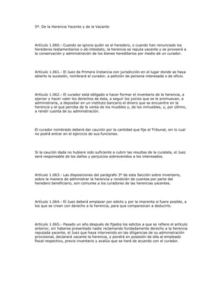 5º. De la Herencia Yacente y de la Vacante
Artículo 1.060.- Cuando se ignora quién es el heredero, o cuando han renunciado los
herederos testamentarios o ab-intestato, la herencia se reputa yacente y se proveerá a
la conservación y administración de los bienes hereditarios por medio de un curador.
Artículo 1.061.- El Juez de Primera Instancia con jurisdicción en el lugar donde se haya
abierto la sucesión, nombrará el curador, a petición de persona interesada o de oficio.
Artículo 1.062.- El curador está obligado a hacer formar el inventario de la herencia, a
ejercer y hacer valer los derechos de ésta, a seguir los juicios que se le promuevan, a
administrarla, a depositar en un instituto bancario el dinero que se encuentre en la
herencia y el que perciba de la venta de los muebles y, de los inmuebles, y, por último,
a rendir cuenta de su administración.
El curador nombrado deberá dar caución por la cantidad que fije el Tribunal, sin lo cual
no podrá entrar en el ejercicio de sus funciones.
Si la caución dada no hubiere sido suficiente a cubrir las resultas de la curatela, el Juez
será responsable de los daños y perjuicios sobrevenidos a los interesados.
Artículo 1.063.- Las disposiciones del parágrafo 3º de esta Sección sobre inventario,
sobre la manera de administrar la herencia y rendición de cuentas por parte del
heredero beneficiario, son comunes a los curadores de las herencias yacentes.
Artículo 1.064.- El Juez deberá emplazar por edicto y por la imprenta si fuere posible, a
los que se crean con derecho a la herencia, para que comparezcan a deducirlo.
Artículo 1.065.- Pasado un año después de fijados los edictos a que se refiere el artículo
anterior, sin haberse presentado nadie reclamando fundadamente derecho a la herencia
reputada yacente, el Juez que haya intervenido en las diligencias de su administración
provisional, declarará vacante la herencia, y pondrá en posesión de ella al empleado
fiscal respectivo, previo inventario y avalúo que se hará de acuerdo con el curador.
 