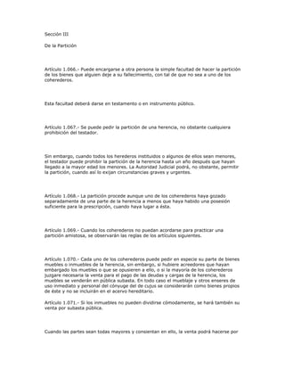 Sección III
De la Partición
Artículo 1.066.- Puede encargarse a otra persona la simple facultad de hacer la partición
de los bienes que alguien deje a su fallecimiento, con tal de que no sea a uno de los
coherederos.
Esta facultad deberá darse en testamento o en instrumento público.
Artículo 1.067.- Se puede pedir la partición de una herencia, no obstante cualquiera
prohibición del testador.
Sin embargo, cuando todos los herederos instituidos o algunos de ellos sean menores,
el testador puede prohibir la partición de la herencia hasta un año después que hayan
llegado a la mayor edad los menores. La Autoridad Judicial podrá, no obstante, permitir
la partición, cuando así lo exijan circunstancias graves y urgentes.
Artículo 1.068.- La partición procede aunque uno de los coherederos haya gozado
separadamente de una parte de la herencia a menos que haya habido una posesión
suficiente para la prescripción, cuando haya lugar a ésta.
Artículo 1.069.- Cuando los coherederos no puedan acordarse para practicar una
partición amistosa, se observarán las reglas de los artículos siguientes.
Artículo 1.070.- Cada uno de los coherederos puede pedir en especie su parte de bienes
muebles o inmuebles de la herencia, sin embargo, si hubiere acreedores que hayan
embargado los muebles o que se opusieren a ello, o si la mayoría de los coherederos
juzgare necesaria la venta para el pago de las deudas y cargas de la herencia, los
muebles se venderán en pública subasta. En todo caso el mueblaje y otros enseres de
uso inmediato y personal del cónyuge del de cujus se considerarán como bienes propios
de éste y no se incluirán en el acervo hereditario.
Artículo 1.071.- Si los inmuebles no pueden dividirse cómodamente, se hará también su
venta por subasta pública.
Cuando las partes sean todas mayores y consientan en ello, la venta podrá hacerse por
 