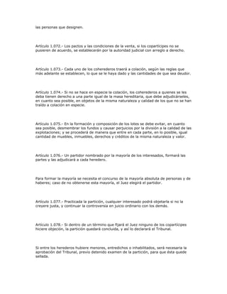 las personas que designen.
Artículo 1.072.- Los pactos y las condiciones de la venta, si los copartícipes no se
pusieren de acuerdo, se establecerán por la autoridad judicial con arreglo a derecho.
Artículo 1.073.- Cada uno de los coherederos traerá a colación, según las reglas que
más adelante se establecen, lo que se le haya dado y las cantidades de que sea deudor.
Artículo 1.074.- Si no se hace en especie la colación, los coherederos a quienes se les
deba tienen derecho a una parte igual de la masa hereditaria, que debe adjudicárseles,
en cuanto sea posible, en objetos de la misma naturaleza y calidad de los que no se han
traído a colación en especie.
Artículo 1.075.- En la formación y composición de los lotes se debe evitar, en cuanto
sea posible, desmembrar los fundos y causar perjuicios por la división a la calidad de las
explotaciones; y se procederá de manera que entre en cada parte, en lo posible, igual
cantidad de muebles, inmuebles, derechos y créditos de la misma naturaleza y valor.
Artículo 1.076.- Un partidor nombrado por la mayoría de los interesados, formará las
partes y las adjudicará a cada heredero.
Para formar la mayoría se necesita el concurso de la mayoría absoluta de personas y de
haberes; caso de no obtenerse esta mayoría, el Juez elegirá el partidor.
Artículo 1.077.- Practicada la partición, cualquier interesado podrá objetarla si no la
creyere justa, y continuar la controversia en juicio ordinario con los demás.
Artículo 1.078.- Si dentro de un término que fijará el Juez ninguno de los copartícipes
hiciere objeción, la partición quedará concluida, y así lo declarará el Tribunal.
Si entre los herederos hubiere menores, entredichos o inhabilitados, será necesaria la
aprobación del Tribunal, previo detenido examen de la partición, para que ésta quede
sellada.
 