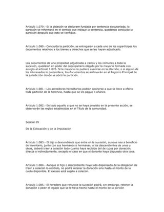Artículo 1.079.- Si la objeción se declarare fundada por sentencia ejecutoriada, la
partición se reformará en el sentido que indique la sentencia, quedando concluida la
partición después que esto se verifique.
Artículo 1.080.- Concluida la partición, se entregarán a cada uno de los copartícipes los
documentos relativos a los bienes y derechos que se les hayan adjudicado.
Los documentos de una propiedad adjudicada a varios y los comunes a toda la
sucesión, quedarán en poder del copropietario elegido por la mayoría formada con
arreglo al artículo 1.076. Si la mayoría no pudiere avenirse en la elección, o si alguno de
los interesados lo pretendiere, los documentos se archivarán en el Registro Principal de
la jurisdicción donde se abrió la partición.
Artículo 1.081.- Los acreedores hereditarios podrán oponerse a que se lleve a efecto
toda partición de la herencia, hasta que se les pague o afiance.
Artículo 1.082.- En todo aquello a que no se haya previsto en la presente acción, se
observarán las reglas establecidas en el Título de la comunidad.
Sección IV
De la Colocación y de la Imputación
Artículo 1.083.- El hijo o descendiente que entre en la sucesión, aunque sea a beneficio
de inventario, junto con sus hermanos o hermanas, o los descendientes de unos u
otras, deberá traer a colación todo cuanto haya recibido del de cujus por donación,
directa o indirectamente, excepto el caso en que el donante haya dispuesto otra cosa.
Artículo 1.084.- Aunque el hijo o descendiente haya sido dispensado de la obligación de
traer a colación lo recibido, no podrá retener la donación sino hasta el monto de la
cuota disponible. El exceso está sujeto a colación.
Artículo 1.085.- El heredero que renuncie la sucesión podrá, sin embargo, retener la
donación o pedir el legado que se le haya hecho hasta el monto de la porción
 