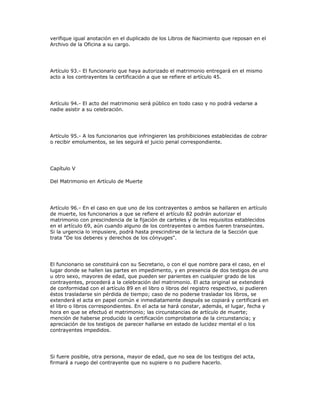 verifique igual anotación en el duplicado de los Libros de Nacimiento que reposan en el
Archivo de la Oficina a su cargo.
Artículo 93.- El funcionario que haya autorizado el matrimonio entregará en el mismo
acto a los contrayentes la certificación a que se refiere el artículo 45.
Artículo 94.- El acto del matrimonio será público en todo caso y no podrá vedarse a
nadie asistir a su celebración.
Artículo 95.- A los funcionarios que infringieren las prohibiciones establecidas de cobrar
o recibir emolumentos, se les seguirá el juicio penal correspondiente.
Capítulo V
Del Matrimonio en Artículo de Muerte
Artículo 96.- En el caso en que uno de los contrayentes o ambos se hallaren en artículo
de muerte, los funcionarios a que se refiere el artículo 82 podrán autorizar el
matrimonio con prescindencia de la fijación de carteles y de los requisitos establecidos
en el artículo 69, aún cuando alguno de los contrayentes o ambos fueren transeúntes.
Si la urgencia lo impusiere, podrá hasta prescindirse de la lectura de la Sección que
trata "De los deberes y derechos de los cónyuges".
El funcionario se constituirá con su Secretario, o con el que nombre para el caso, en el
lugar donde se hallen las partes en impedimento, y en presencia de dos testigos de uno
u otro sexo, mayores de edad, que pueden ser parientes en cualquier grado de los
contrayentes, procederá a la celebración del matrimonio. El acta original se extenderá
de conformidad con el artículo 89 en el libro o libros del registro respectivo, si pudieren
éstos trasladarse sin pérdida de tiempo; caso de no poderse trasladar los libros, se
extenderá el acta en papel común e inmediatamente después se copiará y certificará en
el libro o libros correspondientes. En el acta se hará constar, además, el lugar, fecha y
hora en que se efectuó el matrimonio; las circunstancias de artículo de muerte;
mención de haberse producido la certificación comprobatoria de la circunstancia; y
apreciación de los testigos de parecer hallarse en estado de lucidez mental el o los
contrayentes impedidos.
Si fuere posible, otra persona, mayor de edad, que no sea de los testigos del acta,
firmará a ruego del contrayente que no supiere o no pudiere hacerlo.
 