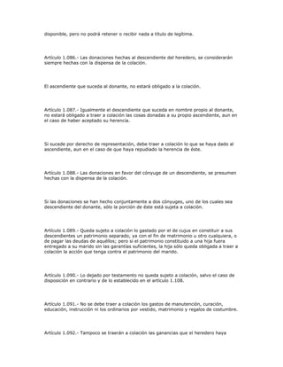 disponible, pero no podrá retener o recibir nada a título de legítima.
Artículo 1.086.- Las donaciones hechas al descendiente del heredero, se considerarán
siempre hechas con la dispensa de la colación.
El ascendiente que suceda al donante, no estará obligado a la colación.
Artículo 1.087.- Igualmente el descendiente que suceda en nombre propio al donante,
no estará obligado a traer a colación las cosas donadas a su propio ascendiente, aun en
el caso de haber aceptado su herencia.
Si sucede por derecho de representación, debe traer a colación lo que se haya dado al
ascendiente, aun en el caso de que haya repudiado la herencia de éste.
Artículo 1.088.- Las donaciones en favor del cónyuge de un descendiente, se presumen
hechas con la dispensa de la colación.
Si las donaciones se han hecho conjuntamente a dos cónyuges, uno de los cuales sea
descendiente del donante, sólo la porción de éste está sujeta a colación.
Artículo 1.089.- Queda sujeto a colación lo gastado por el de cujus en constituir a sus
descendientes un patrimonio separado, ya con el fin de matrimonio u otro cualquiera, o
de pagar las deudas de aquéllos; pero si el patrimonio constituido a una hija fuera
entregado a su marido sin las garantías suficientes, la hija sólo queda obligada a traer a
colación la acción que tenga contra el patrimonio del marido.
Artículo 1.090.- Lo dejado por testamento no queda sujeto a colación, salvo el caso de
disposición en contrario y de lo establecido en el artículo 1.108.
Artículo 1.091.- No se debe traer a colación los gastos de manutención, curación,
educación, instrucción ni los ordinarios por vestido, matrimonio y regalos de costumbre.
Artículo 1.092.- Tampoco se traerán a colación las ganancias que el heredero haya
 