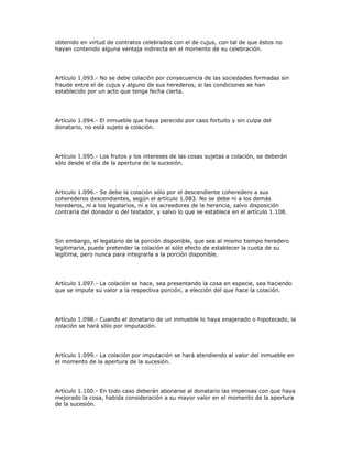 obtenido en virtud de contratos celebrados con el de cujus, con tal de que éstos no
hayan contenido alguna ventaja indirecta en el momento de su celebración.
Artículo 1.093.- No se debe colación por consecuencia de las sociedades formadas sin
fraude entre el de cujus y alguno de sus herederos, si las condiciones se han
establecido por un acto que tenga fecha cierta.
Artículo 1.094.- El inmueble que haya perecido por caso fortuito y sin culpa del
donatario, no está sujeto a colación.
Artículo 1.095.- Los frutos y los intereses de las cosas sujetas a colación, se deberán
sólo desde el día de la apertura de la sucesión.
Artículo 1.096.- Se debe la colación sólo por el descendiente coheredero a sus
coherederos descendientes, según el artículo 1.083. No se debe ni a los demás
herederos, ni a los legatarios, ni a los acreedores de la herencia, salvo disposición
contraria del donador o del testador, y salvo lo que se establece en el artículo 1.108.
Sin embargo, el legatario de la porción disponible, que sea al mismo tiempo heredero
legitimario, puede pretender la colación al sólo efecto de establecer la cuota de su
legítima, pero nunca para integrarla a la porción disponible.
Artículo 1.097.- La colación se hace, sea presentando la cosa en especie, sea haciendo
que se impute su valor a la respectiva porción, a elección del que hace la colación.
Artículo 1.098.- Cuando el donatario de un inmueble lo haya enajenado o hipotecado, la
colación se hará sólo por imputación.
Artículo 1.099.- La colación por imputación se hará atendiendo al valor del inmueble en
el momento de la apertura de la sucesión.
Artículo 1.100.- En todo caso deberán abonarse al donatario las impensas con que haya
mejorado la cosa, habida consideración a su mayor valor en el momento de la apertura
de la sucesión.
 