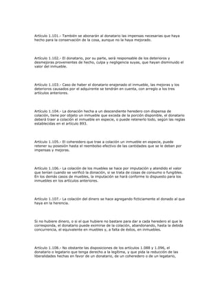 Artículo 1.101.- También se abonarán al donatario las impensas necesarias que haya
hecho para la conservación de la cosa, aunque no la haya mejorado.
Artículo 1.102.- El donatario, por su parte, será responsable de los deterioros y
desmejoras provenientes de hecho, culpa y negligencia suyas, que hayan disminuido el
valor del inmueble.
Artículo 1.103.- Caso de haber el donatario enajenado el inmueble, las mejoras y los
deterioros causados por el adquirente se tendrán en cuenta, con arreglo a los tres
artículos anteriores.
Artículo 1.104.- La donación hecha a un descendiente heredero con dispensa de
colación, tiene por objeto un inmueble que exceda de la porción disponible, el donatario
deberá traer a colación el inmueble en especie, o puede retenerlo todo, según las reglas
establecidas en el artículo 893.
Artículo 1.105.- El coheredero que trae a colación un inmueble en especie, puede
retener su posesión hasta el reembolso efectivo de las cantidades que se le deban por
impensas y mejoras.
Artículo 1.106.- La colación de los muebles se hace por imputación y atendido el valor
que tenían cuando se verificó la donación, si se trata de cosas de consumo o fungibles.
En los demás casos de muebles, la imputación se hará conforme lo dispuesto para los
inmuebles en los artículos anteriores.
Artículo 1.107.- La colación del dinero se hace agregando ficticiamente el donado al que
haya en la herencia.
Si no hubiere dinero, o si el que hubiere no bastare para dar a cada heredero el que le
corresponda, el donatario puede eximirse de la colación, abandonando, hasta la debida
concurrencia, el equivalente en muebles y, a falta de éstos, en inmuebles.
Artículo 1.108.- No obstante las disposiciones de los artículos 1.088 y 1.096, el
donatario o legatario que tenga derecho a la legítima, y que pida la reducción de las
liberalidades hechas en favor de un donatario, de un coheredero o de un legatario,
 