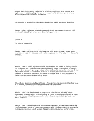 aunque sea extraño, como excedente de la porción disponible, debe imputar a su
legítima las donaciones y legados que se le hayan hecho, a menos que se le haya
dispensado formalmente de tal imputación.
Sin embargo, la dispensa no tiene efecto en perjuicio de los donatarios anteriores.
Artículo 1.109.- Cualquiera otra liberalidad que, según las reglas precedentes esté
exenta de la colación, lo estará también de la imputación.
Sección V
Del Pago de las Deudas
Artículo 1.110.- Los coherederos contribuyen al pago de las deudas y cargas de la
herencia en proporción a sus cuotas hereditarias, salvo que el testador haya dispuesto
otra cosa.
Artículo 1.111.- Cuando alguno o algunos inmuebles de una herencia estén gravados
con el pago de una renta redimible, cada coheredero puede exigir que los inmuebles
queden libres antes de que se proceda a la formación de las cuotas hereditarias. Si los
coherederos dividen la herencia en el estado en que se encuentra, los inmuebles
gravados se estimarán del mismo modo que los demás; y de su valor se deducirá el
capital correspondiente a la pensión o renta.
El heredero a quien se adjudique el fundo o fundos gravados, quedará obligado al pago
de la pensión, con la obligación de garantizar a sus coherederos.
Artículo 1.112.- Los herederos están obligados a satisfacer las deudas y cargas
hereditarias personalmente, en proporción a su cuota, e hipotecariamente por el todo,
salvo su recurso, si hay lugar, contra los coherederos en razón de la parte con que
deben contribuir.
Artículo 1.113.- El coheredero que, en fuerza de la hipoteca, haya pagado una deuda
común superior a su parte, no tiene recurso contra los demás coherederos, sino por la
parte que corresponda a cada uno de ellos personalmente, aunque se haya hecho
 