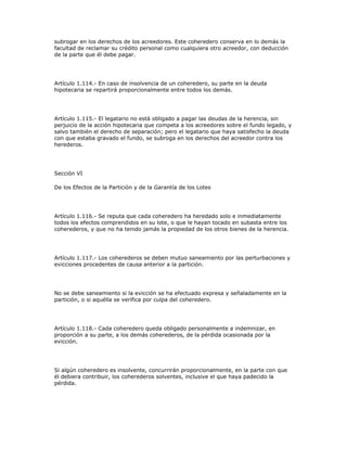 subrogar en los derechos de los acreedores. Este coheredero conserva en lo demás la
facultad de reclamar su crédito personal como cualquiera otro acreedor, con deducción
de la parte que él debe pagar.
Artículo 1.114.- En caso de insolvencia de un coheredero, su parte en la deuda
hipotecaria se repartirá proporcionalmente entre todos los demás.
Artículo 1.115.- El legatario no está obligado a pagar las deudas de la herencia, sin
perjuicio de la acción hipotecaria que competa a los acreedores sobre el fundo legado, y
salvo también el derecho de separación; pero el legatario que haya satisfecho la deuda
con que estaba gravado el fundo, se subroga en los derechos del acreedor contra los
herederos.
Sección VI
De los Efectos de la Partición y de la Garantía de los Lotes
Artículo 1.116.- Se reputa que cada coheredero ha heredado solo e inmediatamente
todos los efectos comprendidos en su lote, o que le hayan tocado en subasta entre los
coherederos, y que no ha tenido jamás la propiedad de los otros bienes de la herencia.
Artículo 1.117.- Los coherederos se deben mutuo saneamiento por las perturbaciones y
evicciones procedentes de causa anterior a la partición.
No se debe saneamiento si la evicción se ha efectuado expresa y señaladamente en la
partición, o si aquélla se verifica por culpa del coheredero.
Artículo 1.118.- Cada coheredero queda obligado personalmente a indemnizar, en
proporción a su parte, a los demás coherederos, de la pérdida ocasionada por la
evicción.
Si algún coheredero es insolvente, concurrirán proporcionalmente, en la parte con que
él debiera contribuir, los coherederos solventes, inclusive el que haya padecido la
pérdida.
 