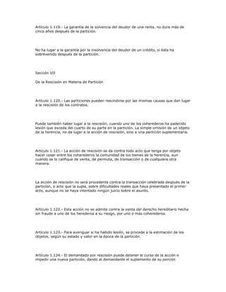 Artículo 1.119.- La garantía de la solvencia del deudor de una renta, no dura más de
cinco años después de la partición.
No ha lugar a la garantía por la insolvencia del deudor de un crédito, si ésta ha
sobrevenido después de la partición.
Sección VII
De la Rescisión en Materia de Partición
Artículo 1.120.- Las particiones pueden rescindirse por las mismas causas que dan lugar
a la rescisión de los contratos.
Puede también haber lugar a la rescisión, cuando uno de los coherederos ha padecido
lesión que exceda del cuarto de su parte en la partición. La simple omisión de un objeto
de la herencia, no da lugar a la acción de rescisión, sino a una partición suplementaria.
Artículo 1.121.- La acción de rescisión se da contra todo acto que tenga por objeto
hacer cesar entre los coherederos la comunidad de los bienes de la herencia, aun
cuando se lo califique de venta, de permuta, de transacción o de cualquiera otra
manera.
La acción de rescisión no será procedente contra la transacción celebrada después de la
partición, o acto que la supla, sobre dificultades reales que haya presentado el primer
acto, aunque no se haya intentado ningún juicio sobre el asunto.
Artículo 1.122.- Esta acción no se admite contra la venta del derecho hereditario hecha
sin fraude a uno de los herederos a su riesgo, por uno o más coherederos.
Artículo 1.123.- Para averiguar si ha habido lesión, se procede a la estimación de los
objetos, según su estado y valor en la época de la partición.
Artículo 1.124.- El demandado por rescisión puede detener el curso de la acción e
impedir una nueva partición, dando al demandante el suplemento de su porción
 