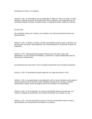 hereditaria en dinero o en especie.
Artículo 1.125.- El coheredero que ha enajenado su haber en todo o en parte, no tiene
derecho a intentar la acción de rescisión por dolo o violencia, si la enajenación se ha
verificado después de haber conocido el dolo, o después de haber cesado la violencia.
Sección VIII
De la Partición hecha por el Padre, por la Madre o por Otros Ascendientes Entre sus
Descendientes
Artículo 1.126.- El padre, la madre y demás ascendientes pueden partir y distribuir sus
bienes entre sus hijos y descendientes, aun comprendiendo en la partición la parte no
disponible.
Artículo 1.127.- Estas particiones pueden hacerse por acto entre vivos o por
testamento, con las mismas formalidades, condiciones y reglas establecidas para las
donaciones y testamentos.
Las particiones por acto entre vivos no pueden comprender sino los bienes presentes.
Artículo 1.128.- El ascendiente puede sujetarse a la regla del artículo 1.075.
Artículo 1.129.- Los copartícipes se considerarán entre sí como herederos que hubieren
hecho la partición de la herencia. Están obligados al pago de las deudas, se deben
saneamiento y gozan de los privilegios que la Ley acuerda a los copartícipes.
Artículo 1.130.- Si en la partición no se han comprendido todos los bienes que a su
muerte ha dejado el ascendiente, los omitidos se partirán con arreglo a la Ley.
Artículo 1.131.- Es nula la partición en que no se han comprendido todos los hijos y
descendientes de los premuertos llamados a la sucesión.
 