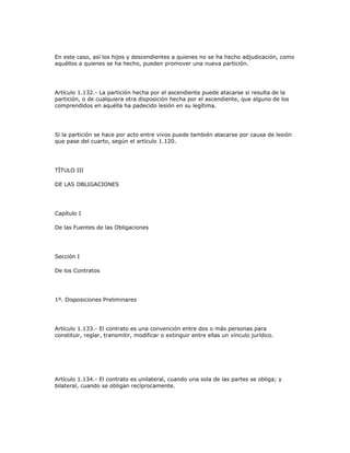 En este caso, así los hijos y descendientes a quienes no se ha hecho adjudicación, como
aquéllos a quienes se ha hecho, pueden promover una nueva partición.
Artículo 1.132.- La partición hecha por el ascendiente puede atacarse si resulta de la
partición, o de cualquiera otra disposición hecha por el ascendiente, que alguno de los
comprendidos en aquélla ha padecido lesión en su legítima.
Si la partición se hace por acto entre vivos puede también atacarse por causa de lesión
que pase del cuarto, según el artículo 1.120.
TÍTULO III
DE LAS OBLIGACIONES
Capítulo I
De las Fuentes de las Obligaciones
Sección I
De los Contratos
1º. Disposiciones Preliminares
Artículo 1.133.- El contrato es una convención entre dos o más personas para
constituir, reglar, transmitir, modificar o extinguir entre ellas un vínculo jurídico.
Artículo 1.134.- El contrato es unilateral, cuando una sola de las partes se obliga; y
bilateral, cuando se obligan recíprocamente.
 