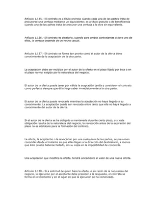 Artículo 1.135.- El contrato es a título oneroso cuando cada una de las partes trata de
procurarse una ventaja mediante un equivalente; es a título gratuito o de beneficencia
cuando una de las partes trata de procurar una ventaja a la otra sin equivalente.
Artículo 1.136.- El contrato es aleatorio, cuando para ambos contratantes o para uno de
ellos, la ventaja depende de un hecho casual.
Artículo 1.137.- El contrato se forma tan pronto como el autor de la oferta tiene
conocimiento de la aceptación de la otra parte.
La aceptación debe ser recibida por el autor de la oferta en el plazo fijado por ésta o en
el plazo normal exigido por la naturaleza del negocio.
El autor de la oferta puede tener por válida la aceptación tardía y considerar el contrato
como perfecto siempre que él lo haga saber inmediatamente a la otra parte.
El autor de la oferta puede revocarla mientras la aceptación no haya llegado a su
conocimiento. La aceptación puede ser revocada entre tanto que ella no haya llegado a
conocimiento del autor de la oferta.
Si el autor de la oferta se ha obligado a mantenerla durante cierto plazo, o si esta
obligación resulta de la naturaleza del negocio, la revocación antes de la expiración del
plazo no es obstáculo para la formación del contrato.
La oferta, la aceptación o la revocación por una cualquiera de las partes, se presumen
conocidas desde el instante en que ellas llegan a la dirección del destinatario, a menos
que éste pruebe haberse hallado, sin su culpa en la imposibilidad de conocerla.
Una aceptación que modifica la oferta, tendrá únicamente el valor de una nueva oferta.
Artículo 1.138.- Si a solicitud de quien hace la oferta, o en razón de la naturaleza del
negocio, la ejecución por el aceptante debe preceder a la respuesta, el contrato se
forma en el momento y en el lugar en que la ejecución se ha comenzado.
 