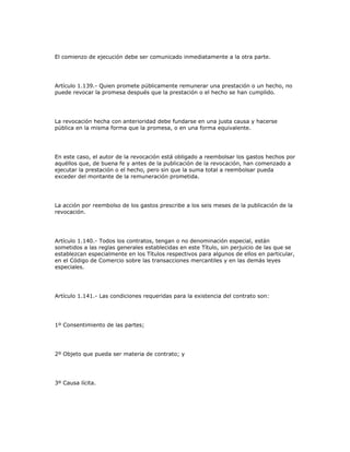 El comienzo de ejecución debe ser comunicado inmediatamente a la otra parte.
Artículo 1.139.- Quien promete públicamente remunerar una prestación o un hecho, no
puede revocar la promesa después que la prestación o el hecho se han cumplido.
La revocación hecha con anterioridad debe fundarse en una justa causa y hacerse
pública en la misma forma que la promesa, o en una forma equivalente.
En este caso, el autor de la revocación está obligado a reembolsar los gastos hechos por
aquéllos que, de buena fe y antes de la publicación de la revocación, han comenzado a
ejecutar la prestación o el hecho, pero sin que la suma total a reembolsar pueda
exceder del montante de la remuneración prometida.
La acción por reembolso de los gastos prescribe a los seis meses de la publicación de la
revocación.
Artículo 1.140.- Todos los contratos, tengan o no denominación especial, están
sometidos a las reglas generales establecidas en este Título, sin perjuicio de las que se
establezcan especialmente en los Títulos respectivos para algunos de ellos en particular,
en el Código de Comercio sobre las transacciones mercantiles y en las demás leyes
especiales.
Artículo 1.141.- Las condiciones requeridas para la existencia del contrato son:
1º Consentimiento de las partes;
2º Objeto que pueda ser materia de contrato; y
3º Causa lícita.
 