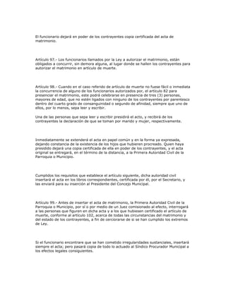 El funcionario dejará en poder de los contrayentes copia certificada del acta de
matrimonio.
Artículo 97.- Los funcionarios llamados por la Ley a autorizar el matrimonio, están
obligados a concurrir, sin demora alguna, al lugar donde se hallen los contrayentes para
autorizar el matrimonio en artículo de muerte.
Artículo 98.- Cuando en el caso referido de artículo de muerte no fuese fácil o inmediata
la concurrencia de alguno de los funcionarios autorizados por, el artículo 82 para
presenciar el matrimonio, este podrá celebrarse en presencia de tres (3) personas,
mayores de edad, que no estén ligados con ninguno de los contrayentes por parentesco
dentro del cuarto grado de consanguinidad o segundo de afinidad, siempre que uno de
ellos, por lo menos, sepa leer y escribir.
Una de las personas que sepa leer y escribir presidirá el acto, y recibirá de los
contrayentes la declaración de que se toman por marido y mujer, respectivamente.
Inmediatamente se extenderá el acta en papel común y en la forma ya expresada,
dejando constancia de la existencia de los hijos que hubieren procreado. Quien haya
presidido dejará una copia certificada de ella en poder de los contrayentes, y el acta
original se entregará, en el término de la distancia, a la Primera Autoridad Civil de la
Parroquia o Municipio.
Cumplidos los requisitos que establece el artículo siguiente, dicha autoridad civil
insertará el acta en los libros correspondientes, certificada por él, por el Secretario, y
las enviará para su inserción al Presidente del Concejo Municipal.
Artículo 99.- Antes de insertar el acta de matrimonio, la Primera Autoridad Civil de la
Parroquia o Municipio, por sí o por medio de un Juez comisionado al efecto, interrogará
a las personas que figuren en dicha acta y a los que hubiesen certificado el artículo de
muerte, conforme al artículo 102, acerca de todas las circunstancias del matrimonio y
del estado de los contrayentes, a fin de cerciorarse de si se han cumplido los extremos
de Ley.
Si el funcionario encontrare que se han cometido irregularidades sustanciales, insertará
siempre el acta; pero pasará copia de todo lo actuado al Síndico Procurador Municipal a
los efectos legales consiguientes.
 