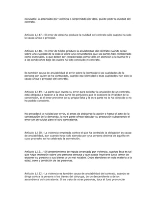 excusable, o arrancado por violencia o sorprendido por dolo, puede pedir la nulidad del
contrato.
Artículo 1.147.- El error de derecho produce la nulidad del contrato sólo cuando ha sido
la causa única o principal.
Artículo 1.148.- El error de hecho produce la anulabilidad del contrato cuando recae
sobre una cualidad de la cosa o sobre una circunstancia que las partes han considerado
como esenciales, o que deben ser consideradas como tales en atención a la buena fe y
a las condiciones bajo las cuales ha sido concluido el contrato.
Es también causa de anulabilidad el error sobre la identidad o las cualidades de la
persona con quien se ha contratado, cuando esa identidad o esas cualidades han sido la
causa única o principal del contrato.
Artículo 1.149.- La parte que invoca su error para solicitar la anulación de un contrato,
está obligada a reparar a la otra parte los perjuicios que le ocasione la invalidez de la
convención, si el error proviene de su propia falta y la otra parte no lo ha conocido o no
ha podido conocerlo.
No procederá la nulidad por error, si antes de deducirse la acción o hasta el acto de la
contestación de la demanda, la otra parte ofrece ejecutar su prestación subsanando el
error sin perjuicios para el otro contratante.
Artículo 1.150.- La violencia empleada contra el que ha contraído la obligación es causa
de anulabilidad, aun cuando haya sido ejercida por una persona distinta de aquélla en
cuyo provecho se ha celebrado la convención.
Artículo 1.151.- El consentimiento se reputa arrancado por violencia, cuando ésta es tal
que haga impresión sobre una persona sensata y que pueda inspirarle justo temor de
exponer su persona o sus bienes a un mal notable. Debe atenderse en esta materia a la
edad, sexo y condición de las personas.
Artículo 1.152.- La violencia es también causa de anulabilidad del contrato, cuando se
dirige contra la persona o los bienes del cónyuge, de un descendiente o de un
ascendiente del contratante. Si se trata de otras personas, toca al Juez pronunciar
 