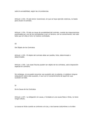 sobre la anulabilidad, según las circunstancias.
Artículo 1.153.- El solo temor reverencial, sin que se haya ejercido violencia, no basta
para anular el contrato.
Artículo 1.154.- El dolo es causa de anulabilidad del contrato, cuando las maquinaciones
practicadas por uno de los contratantes o por un tercero, con su conocimiento, han sido
tales que sin ellas el otro no hubiera contratado.
III
Del Objeto de los Contratos
Artículo 1.155.- El objeto del contrato debe ser posible, lícito, determinado o
determinable.
Artículo 1.156.- Las cosas futuras pueden ser objeto de los contratos, salvo disposición
especial en contrario.
Sin embargo, no se puede renunciar una sucesión aún no abierta, ni celebrar ninguna
estipulación sobre esta sucesión, ni aun con el consentimiento de aquél de cuya
sucesión se trate.
IV
De la Causa de los Contratos
Artículo 1.157.- La obligación sin causa, o fundada en una causa falsa o ilícita, no tiene
ningún efecto.
La causa es ilícita cuando es contraria a la Ley, a las buenas costumbres o al orden
 