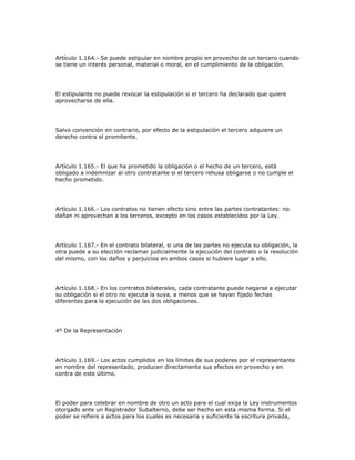Artículo 1.164.- Se puede estipular en nombre propio en provecho de un tercero cuando
se tiene un interés personal, material o moral, en el cumplimiento de la obligación.
El estipulante no puede revocar la estipulación si el tercero ha declarado que quiere
aprovecharse de ella.
Salvo convención en contrario, por efecto de la estipulación el tercero adquiere un
derecho contra el promitente.
Artículo 1.165.- El que ha prometido la obligación o el hecho de un tercero, está
obligado a indemnizar al otro contratante si el tercero rehusa obligarse o no cumple el
hecho prometido.
Artículo 1.166.- Los contratos no tienen efecto sino entre las partes contratantes: no
dañan ni aprovechan a los terceros, excepto en los casos establecidos por la Ley.
Artículo 1.167.- En el contrato bilateral, si una de las partes no ejecuta su obligación, la
otra puede a su elección reclamar judicialmente la ejecución del contrato o la resolución
del mismo, con los daños y perjuicios en ambos casos si hubiere lugar a ello.
Artículo 1.168.- En los contratos bilaterales, cada contratante puede negarse a ejecutar
su obligación si el otro no ejecuta la suya, a menos que se hayan fijado fechas
diferentes para la ejecución de las dos obligaciones.
4º De la Representación
Artículo 1.169.- Los actos cumplidos en los límites de sus poderes por el representante
en nombre del representado, producen directamente sus efectos en provecho y en
contra de este último.
El poder para celebrar en nombre de otro un acto para el cual exija la Ley instrumentos
otorgado ante un Registrador Subalterno, debe ser hecho en esta misma forma. Si el
poder se refiere a actos para los cuales es necesaria y suficiente la escritura privada,
 