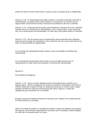 puede ser hecho en esta misma forma, aunque el acto se otorgue ante un Registrador.
Artículo 1.170.- El representado que había limitado o revocado la facultad conferida al
representante, no puede oponer esta limitación o revocación a los terceros que no
hayan tenido conocimiento de ellas al tiempo de la celebración del acto o contrato.
Artículo 1.171.- Ninguna persona puede, salvo disposición contraria de la Ley, contratar
consigo mismo en nombre de su representado, ni por cuenta propia, ni por cuenta de
otro, sin la autorización del representado. En todo caso, éste puede ratificar el contrato.
Artículo 1.172.- No se requiere que el representante tenga capacidad para obligarse,
basta que él sea capaz de representar a otro conforme a la Ley y que el acto de que se
trate no esté prohibido al representado.
Si la voluntad del representante está viciada, el acto es anulable en beneficio del
representado.
Si la voluntad del representado está viciada, el acto anulable siempre que el
representante no haya hecho sino expresar la voluntad del representado.
Sección II
De la Gestión de Negocios
Artículo 1.173.- Quien sin estar obligado asume conscientemente la gestión de un
negocio ajeno, contrae la obligación de continuar la gestión comenzada y de llevarla a
término hasta que el dueño se halle en estado de provee por sí mismo a ella; y debe
también someterse a toda las consecuencias del mismo negocio y a todas las
obligaciones que resultarían de un mandato.
El gestor procurará mediante avisos por la prensa y por cualquier otro medio ponerse
en comunicación con el dueño.
Quien es incapaz de aceptar un mandato es también incapaz de obligarse como gestor
de negocios; será siempre responsable de los daños que ha causado y estará obligado
en razón de su enriquecimiento sin causa.
 