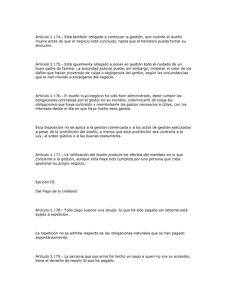 Artículo 1.174.- Está también obligado a continuar la gestión, aun cuando el dueño
muera antes de que el negocio esté concluido, hasta que el heredero pueda tomar su
dirección.
Artículo 1.175.- Está igualmente obligado a poner en gestión todo el cuidado de un
buen padre de familia. La autoridad judicial puede, sin embargo, moderar el valor de los
daños que hayan provenido de culpa o negligencia del gestor, según las circunstancias
que lo han movido a encargarse del negocio.
Artículo 1.176.- El dueño cuyo negocio ha sido bien administrado, debe cumplir las
obligaciones contraídas por el gestor en su nombre, indemnizarlo de todas las
obligaciones que haya contraído y reembolsarle los gastos necesarios o útiles, con los
intereses desde el día en que haya hecho esos gastos.
Esta disposición no se aplica a la gestión comenzada o a los actos de gestión ejecutados
a pesar de la prohibición del dueño, a menos que esta prohibición sea contraria a la
Ley, al orden público o a las buenas costumbres.
Artículo 1.177.- La ratificación del dueño produce los efectos del mandato en lo que
concierne a la gestión, aunque ésta haya sido cumplida por una persona que creía
gestionar su propio negocio.
Sección III
Del Pago de lo Indebido
Artículo 1.178.- Todo pago supone una deuda: lo que ha sido pagado sin deberse está
sujeto a repetición.
La repetición no se admite respecto de las obligaciones naturales que se han pagado
espontáneamente.
Artículo 1.179.- La persona que por error ha hecho un pago a quien no era su acreedor,
tiene el derecho de repetir lo que ha pagado.
 