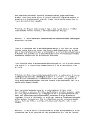 Este derecho no pertenece a aquél que, creyéndose deudor, paga al verdadero
acreedor, cuando éste se ha privado de buena fe de su título o de las garantías de su
acreencia, o ha dejado prescribir su acción. En este caso, el que ha pagado tiene un
recurso contra el verdadero deudor.
Artículo 1.180.- Si quien recibió el pago lo hizo de mala fe, está obligado a restituir
tanto el capital como los intereses, o los frutos desde el día del pago.
Artículo 1.181.- Quien ha recibido indebidamente una cosa determinada, está obligado
a restituirla, si subsiste.
Quien la ha recibido de mala fe, estará obligado a restituir el valor de la cosa que ha
perecido o se ha deteriorado aun por caso fortuito, según la estimación que se haga
para el día del emplazamiento para la contestación de la demanda de restitución, salvo
el derecho, para quien ha dado la cosa indebida de exigir la misma cosa deteriorada y
además una indemnización por la disminución de su valor.
Quien recibió de buena fe la cosa indebida estará obligado, en caso de que no subsista
o de deterioro, a la indemnización hasta él monto de lo que se ha convertido en su
provecho.
Artículo 1.182.- Quien haya recibido la cosa de buena fe y la enajena antes de conocer
su obligación de restituirla, está obligado a restituir el equivalente por él recibido, o a
ceder la acción para obtenerlo. Si la enajenación ha sido hecha a título gratuito, el
tercer adquirente queda obligado, dentro del límite de su enriquecimiento, para con el
que ha hecho el pago indebido.
Quien ha recibido la cosa de buena fe y la enajena después de haber tenido
conocimiento de su obligación de restituir, queda obligado a restituir la cosa en especie
o su valor, según la estimación que se haga para el día en que se exija la restitución,
salvo, para quien haya pagado indebidamente, el derecho de exigir la prestación
recibida en virtud de la enajenación, o la acción para obtenerla. En caso de enajenación
a título gratuito, el adquirente, a falta de restitución de parte del enajenante, queda
obligado dentro del límite de su enriquecimiento para con el que ha hecho el pago
indebido.
Artículo 1.183.- Aquél a quien se hubiere restituido la cosa, deberá reembolsar, aun al
poseedor de mala fe, los gastos hechos para la conservación de la cosa, así como los
 